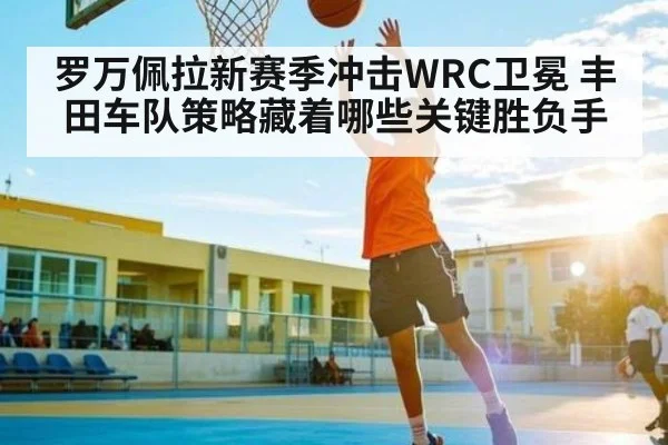 罗万佩拉新赛季冲击WRC卫冕 丰田车队策略藏着哪些关键胜负手