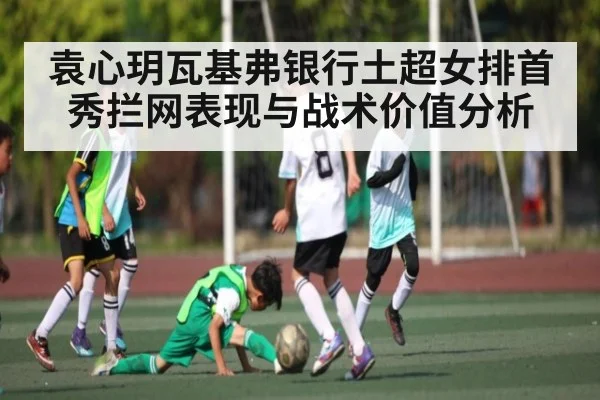 袁心玥瓦基弗银行土超女排首秀拦网表现与战术价值分析